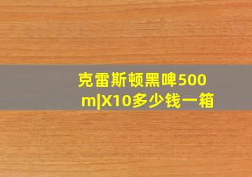 克雷斯顿黑啤500m|X10多少钱一箱